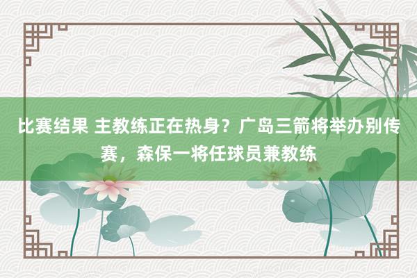 比赛结果 主教练正在热身？广岛三箭将举办别传赛，森保一将任球员兼教练