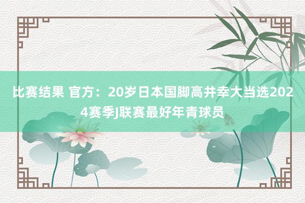 比赛结果 官方：20岁日本国脚高井幸大当选2024赛季J联赛最好年青球员