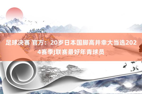 足球决赛 官方：20岁日本国脚高井幸大当选2024赛季J联赛最好年青球员