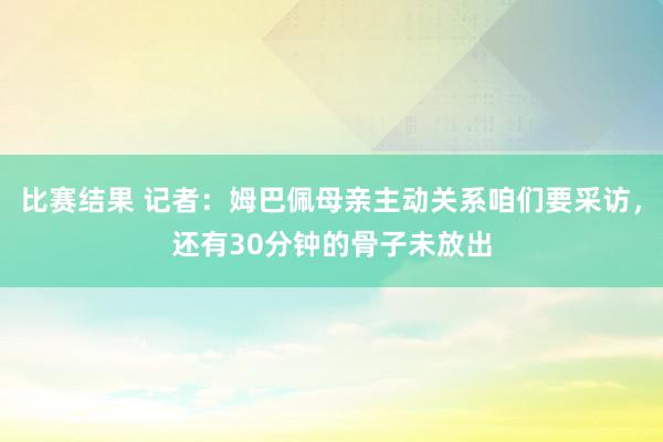 比赛结果 记者：姆巴佩母亲主动关系咱们要采访，还有30分钟的骨子未放出