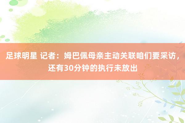 足球明星 记者：姆巴佩母亲主动关联咱们要采访，还有30分钟的执行未放出