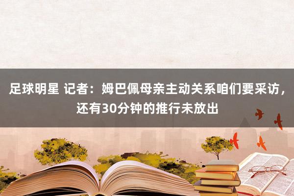 足球明星 记者：姆巴佩母亲主动关系咱们要采访，还有30分钟的推行未放出