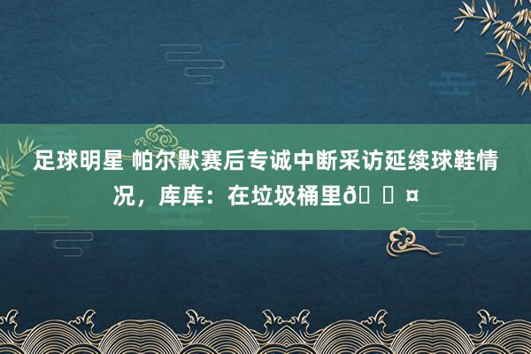 足球明星 帕尔默赛后专诚中断采访延续球鞋情况，库库：在垃圾桶里😤