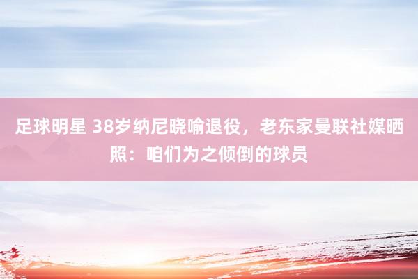 足球明星 38岁纳尼晓喻退役，老东家曼联社媒晒照：咱们为之倾倒的球员