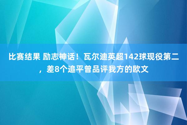 比赛结果 励志神话！瓦尔迪英超142球现役第二，差8个追平曾品评我方的欧文