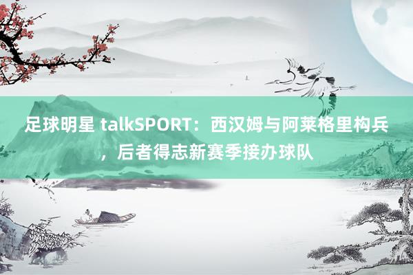 足球明星 talkSPORT：西汉姆与阿莱格里构兵，后者得志新赛季接办球队