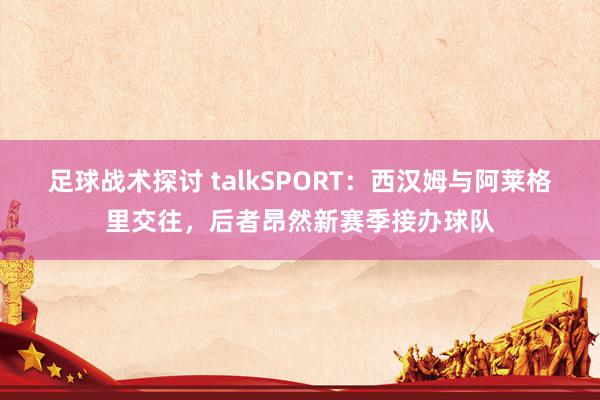 足球战术探讨 talkSPORT：西汉姆与阿莱格里交往，后者昂然新赛季接办球队