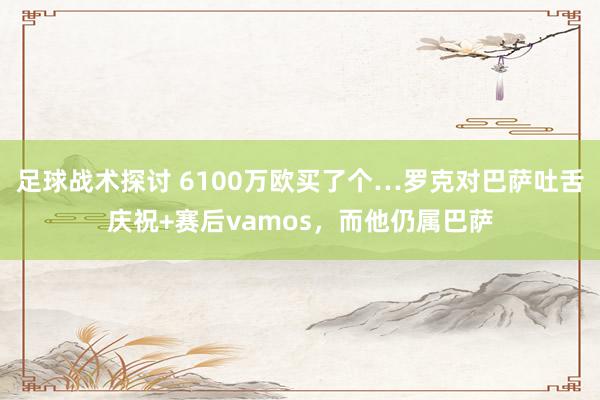 足球战术探讨 6100万欧买了个…罗克对巴萨吐舌庆祝+赛后vamos，而他仍属巴萨