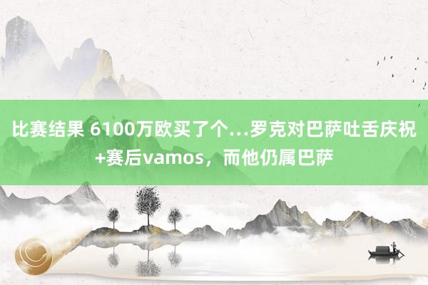 比赛结果 6100万欧买了个…罗克对巴萨吐舌庆祝+赛后vamos，而他仍属巴萨