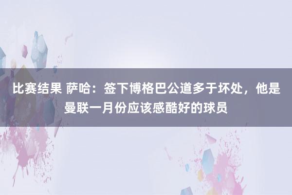 比赛结果 萨哈：签下博格巴公道多于坏处，他是曼联一月份应该感酷好的球员