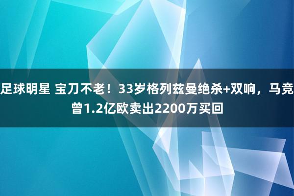 足球明星 宝刀不老！33岁格列兹曼绝杀+双响，马竞曾1.2亿欧卖出2200万买回