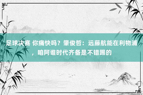 足球决赛 你痛快吗？肇俊哲：远藤航能在利物浦，咱阿谁时代齐备是不错踢的