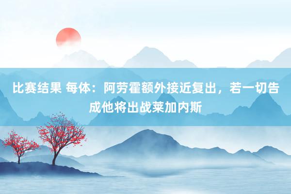 比赛结果 每体：阿劳霍额外接近复出，若一切告成他将出战莱加内斯