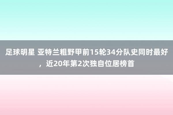 足球明星 亚特兰粗野甲前15轮34分队史同时最好，近20年第2次独自位居榜首