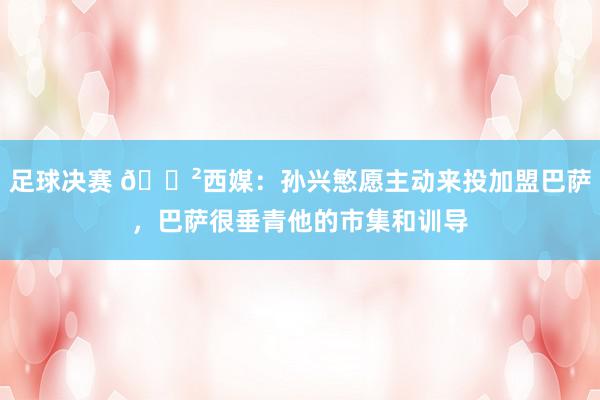 足球决赛 😲西媒：孙兴慜愿主动来投加盟巴萨，巴萨很垂青他的市集和训导