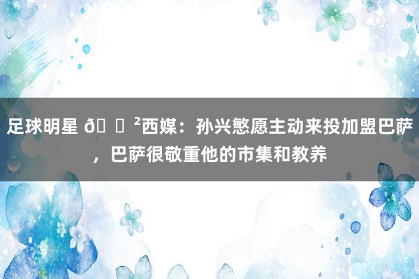 足球明星 😲西媒：孙兴慜愿主动来投加盟巴萨，巴萨很敬重他的市集和教养