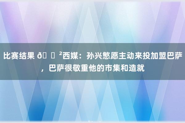 比赛结果 😲西媒：孙兴慜愿主动来投加盟巴萨，巴萨很敬重他的市集和造就