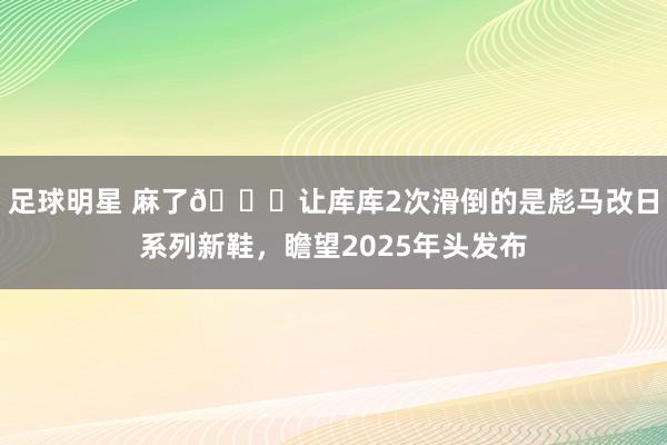 足球明星 麻了😂让库库2次滑倒的是彪马改日系列新鞋，瞻望2025年头发布