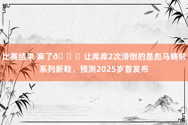 比赛结果 麻了😂让库库2次滑倒的是彪马畴前系列新鞋，预测2025岁首发布