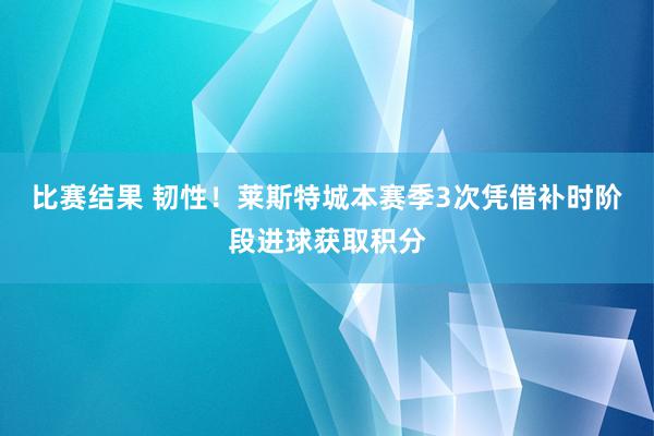 比赛结果 韧性！莱斯特城本赛季3次凭借补时阶段进球获取积分