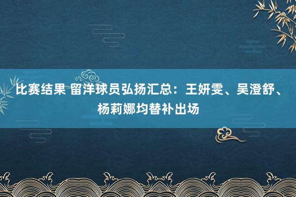 比赛结果 留洋球员弘扬汇总：王妍雯、吴澄舒、杨莉娜均替补出场