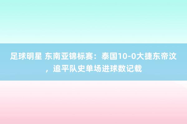 足球明星 东南亚锦标赛：泰国10-0大捷东帝汶，追平队史单场进球数记载