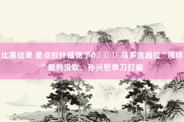 比赛结果 差点拉什福德了😅乌多吉越位“领球”裁判没吹，孙兴慜单刀打偏