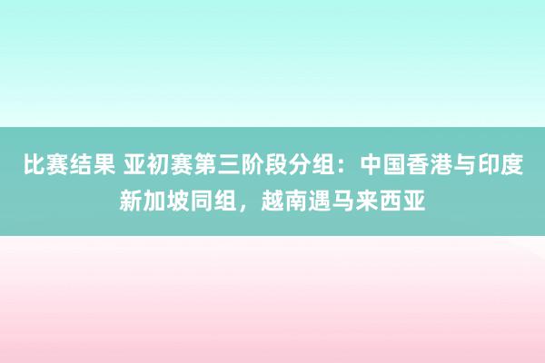 比赛结果 亚初赛第三阶段分组：中国香港与印度新加坡同组，越南遇马来西亚