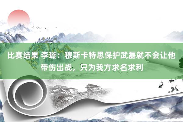 比赛结果 李璇：穆斯卡特思保护武磊就不会让他带伤出战，只为我方求名求利