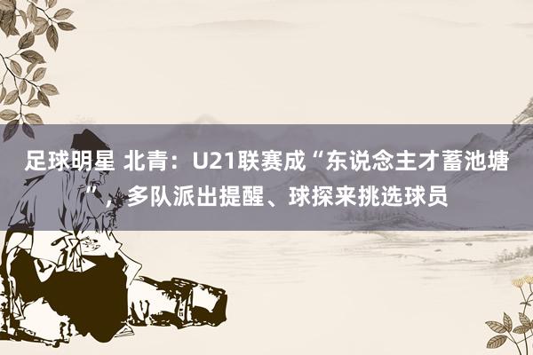 足球明星 北青：U21联赛成“东说念主才蓄池塘”，多队派出提醒、球探来挑选球员