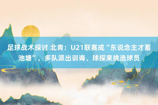 足球战术探讨 北青：U21联赛成“东说念主才蓄池塘”，多队派出训诲、球探来挑选球员