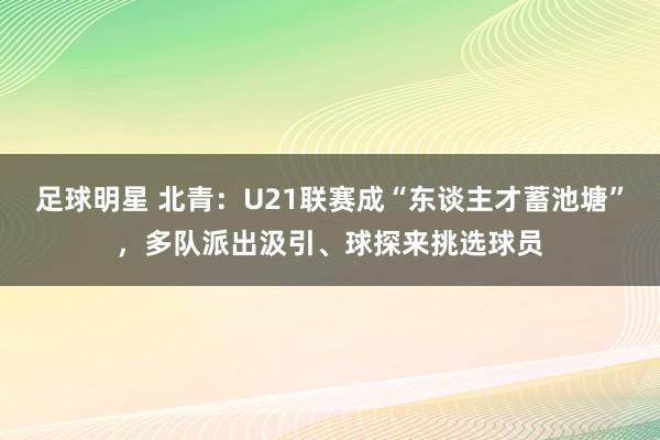 足球明星 北青：U21联赛成“东谈主才蓄池塘”，多队派出汲引、球探来挑选球员