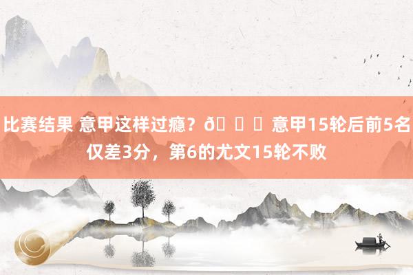 比赛结果 意甲这样过瘾？😏意甲15轮后前5名仅差3分，第6的尤文15轮不败