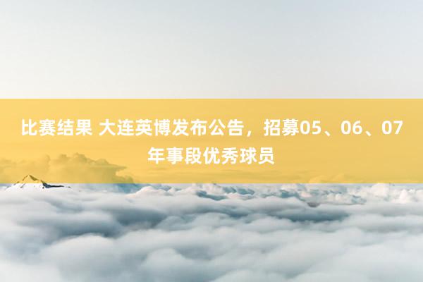 比赛结果 大连英博发布公告，招募05、06、07年事段优秀球员