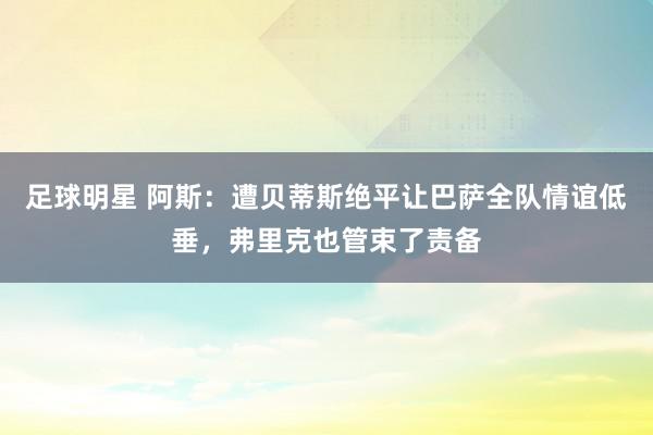 足球明星 阿斯：遭贝蒂斯绝平让巴萨全队情谊低垂，弗里克也管束了责备