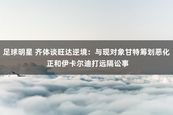 足球明星 齐体谈旺达逆境：与现对象甘特筹划恶化 正和伊卡尔迪打远隔讼事