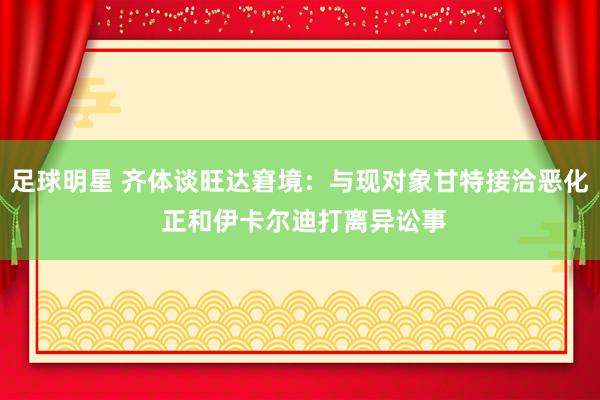 足球明星 齐体谈旺达窘境：与现对象甘特接洽恶化 正和伊卡尔迪打离异讼事