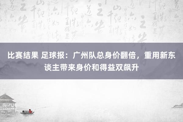 比赛结果 足球报：广州队总身价翻倍，重用新东谈主带来身价和得益双飙升