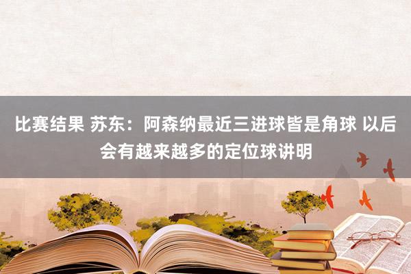 比赛结果 苏东：阿森纳最近三进球皆是角球 以后会有越来越多的定位球讲明