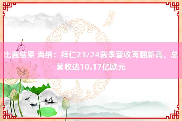 比赛结果 海纳：拜仁23/24赛季营收再翻新高，总营收达10.17亿欧元