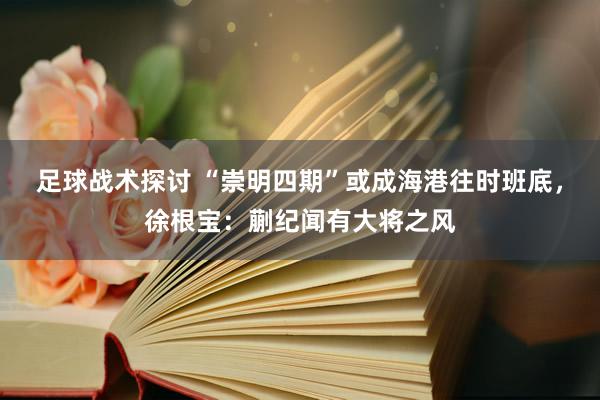 足球战术探讨 “崇明四期”或成海港往时班底，徐根宝：蒯纪闻有大将之风