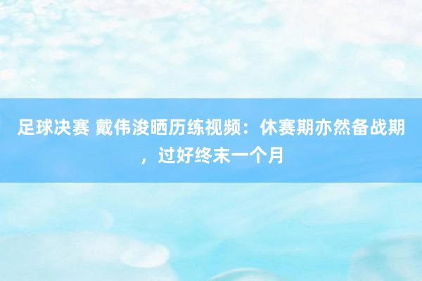 足球决赛 戴伟浚晒历练视频：休赛期亦然备战期，过好终末一个月