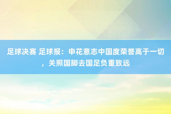 足球决赛 足球报：申花意志中国度荣誉高于一切，关照国脚去国足负重致远