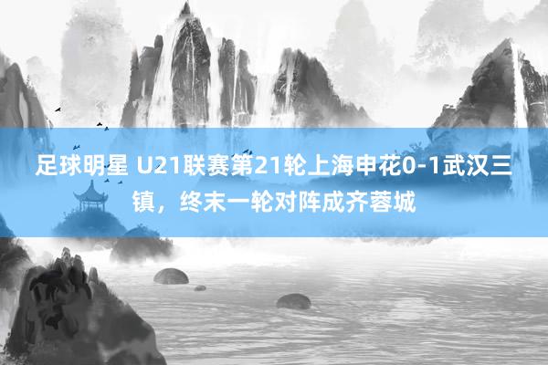 足球明星 U21联赛第21轮上海申花0-1武汉三镇，终末一轮对阵成齐蓉城