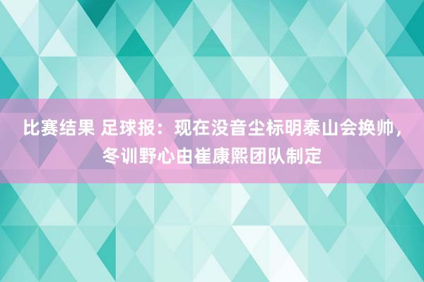 比赛结果 足球报：现在没音尘标明泰山会换帅，冬训野心由崔康熙团队制定