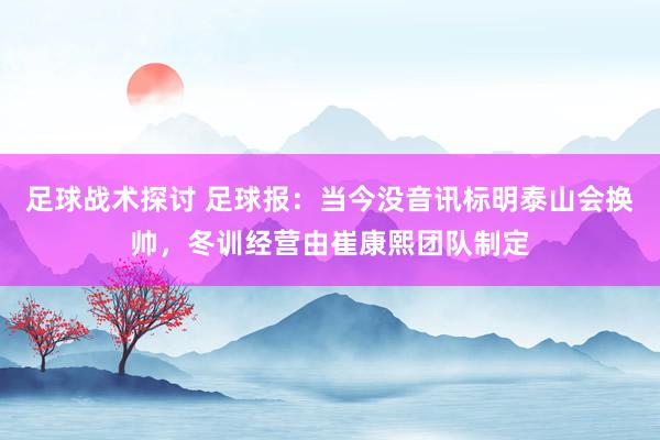 足球战术探讨 足球报：当今没音讯标明泰山会换帅，冬训经营由崔康熙团队制定