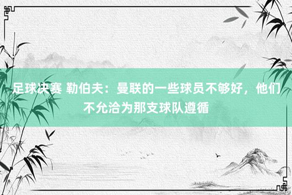 足球决赛 勒伯夫：曼联的一些球员不够好，他们不允洽为那支球队遵循