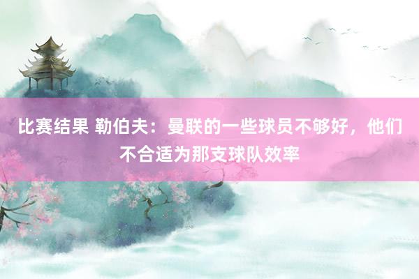 比赛结果 勒伯夫：曼联的一些球员不够好，他们不合适为那支球队效率