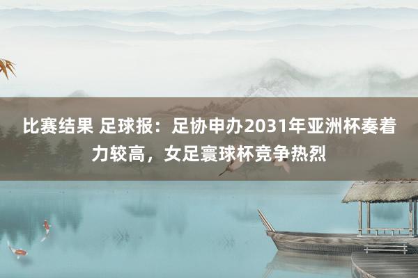 比赛结果 足球报：足协申办2031年亚洲杯奏着力较高，女足寰球杯竞争热烈