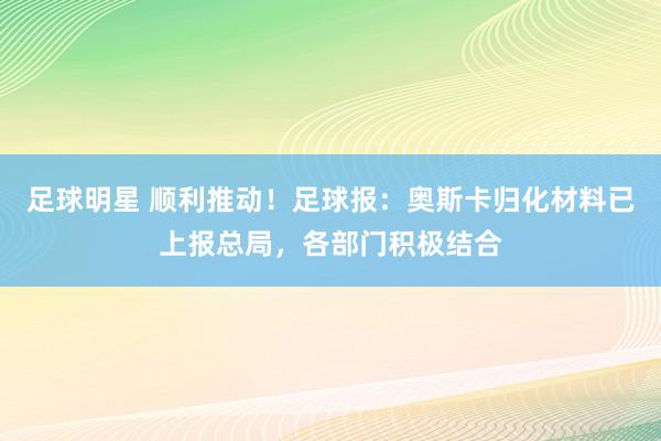 足球明星 顺利推动！足球报：奥斯卡归化材料已上报总局，各部门积极结合